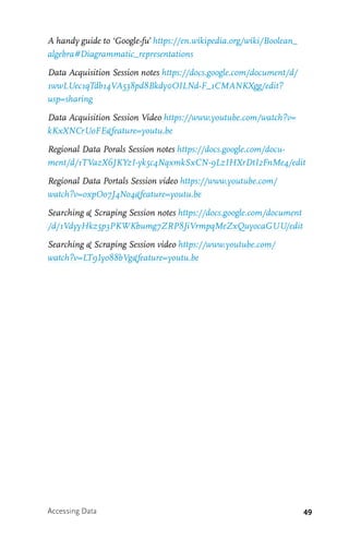 49
A handy guide to ‘Google-fu’ https://en.wikipedia.org/wiki/Boolean_
algebra#Diagrammatic_representations
Data Acquisition Session notes https://docs.google.com/document/d/
1wwLUec1qTdb14VA538pd8Bkdy0OILNd-F_1CMANKXgg/edit?
usp=sharing
Data Acquisition Session Video https://www.youtube.com/watch?v=
kKxXNCrUoFE&feature=youtu.be
Regional Data Porals Session notes https://docs.google.com/docu-
ment/d/1TVazX6JKYzI-yk5c4NqxmkSxCN-9LzIHXrDtI2FnMe4/edit
Regional Data Portals Session video https://www.youtube.com/
watch?v=oxpOo7J4No4&feature=youtu.be
Searching & Scraping Session notes https://docs.google.com/document
/d/1VdyyHkz5p3PKWKbumg7ZRP8JiVrmpqMeZxQuyocaGUU/edit
Searching & Scraping Session video https://www.youtube.com/
watch?v=LT9Iyo88bVg&feature=youtu.be
Accessing Data
 