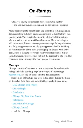 50 Chicago School of Data
On-Ramps
“It’s about shifting the paradigm from consumer to creator.”
—sandee kastrul, president and co-founder of i.c.stars
Many people want to benefit from and contribute to Chicagoland’s
data ecosystem, but don’t have an opportunity to take that first step
into the work. This chapter begins with a list of public meetups,
where residents can learn skills and network. Then, this chapter
will continue to discuss data ecosystem on-ramps for organizations
and for young people—especially young people of color. Building
on-ramps is some of the most challenging, yet crucial work to be
done, since if the data ecosystem really works for people, it must
include everyone’s perspective, not just the perspective of a few. The
ecosystem grows stronger the more people it can serve.
Meetups
Chicago has one of the most mature ecosystems focused on tech-
nology and skills building. Regular meetups, many through
meetup.com, are key on-ramps into the data ecosystem.
Here’s a list of Meetups that were talked about during the Chica-
go School of Data Days and some that have evolved since 2014.
•	 LISC Chicago Data Fridays
•	 Chi Hacknight
•	 DataPotluck
•	 Chicago City Data User Group
•	 NetSquared
•	 501 Tech Club Chicago
•	 Chicago Counts!
•	 Hack At U Chicago
 