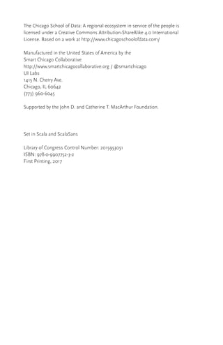 The Chicago School of Data: A regional ecosystem in service of the people is
licensed under a Creative Commons Attribution-ShareAlike 4.0 International
License. Based on a work at http://www.chicagoschoolofdata.com/
Manufactured in the United States of America by the
Smart Chicago Collaborative
http://www.smartchicagocollaborative.org / @smartchicago
UI Labs
1415 N. Cherry Ave.
Chicago, IL 60642
(773) 960-6045
Supported by the John D. and Catherine T. MacArthur Foundation.
Set in Scala and ScalaSans
Library of Congress Control Number: 2015953051
ISBN: 978-0-9907752-3-2
First Printing, 2017
 