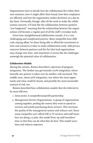 52 Chicago School of Data
Organizations have to decide how the collaboration fits within their
own missions, how it might affect their brand, how their employees
are affected, and how the organization makes decisions on a day-to-
day basis. Eventually, though, after all the work to make the collab-
oration concrete, it’ll look like the collaboration between partners
“just happened,” meaning that the relationship between the organi-
zations will become a regular part of all the staff’s everyday work.
Given how straightforward collaboration sounds, it is a very
challenging and complicated process. Many nonprofits have diffi-
culty staying afloat, let alone being able to afford the investment in
time and resources it takes to make collaboration work. Add privacy
concerns between partners and the fact that lead organizations
may change over time, and sometimes it seems like the challenges
outweigh the potential value of collaboration.
Collaboration Models
During the session, Butzen described a spectrum of program
integration. The further you got towards 100% integration, where
basically one partner is taken over by another, risk increased. The
middle zone, about 50% integration, was where the most oppor-
tunity and value could be found, and possibly the most reasonable
amount of risk, too.
Butzen described four collaboration models that she believed to
be most effective:
	 1.	Intra-sector. A nonprofit/nonprofit partnership
	 2.	Management Service Organizations. A group of organizations
coming together, pooling the money they want to spend on
services and jointly purchasing those services. This increases
the quality of the management system and reduces cost. Since
many nonprofits can’t afford HR or IT services and staff mem-
bers are doing 2-3 jobs, this model frees up staff members’
time so that they can do what they do best. This model saves
time and reduces expenses.
 