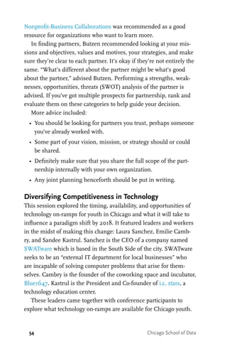 54 Chicago School of Data
Nonprofit-Business Collaborations was recommended as a good
resource for organizations who want to learn more.
In finding partners, Butzen recommended looking at your mis-
sions and objectives, values and motives, your strategies, and make
sure they’re clear to each partner. It’s okay if they’re not entirely the
same. “What’s different about the partner might be what’s good
about the partner,” advised Butzen. Performing a strengths, weak-
nesses, opportunities, threats (SWOT) analysis of the partner is
advised. If you’ve got multiple prospects for partnership, rank and
evaluate them on these categories to help guide your decision.
More advice included:
•	 You should be looking for partners you trust, perhaps someone
you’ve already worked with.
•	 Some part of your vision, mission, or strategy should or could
be shared.
•	 Definitely make sure that you share the full scope of the part-
nership internally with your own organization.
•	 Any joint planning henceforth should be put in writing.
Diversifying Competitiveness in Technology
This session explored the timing, availability, and opportunities of
technology on-ramps for youth in Chicago and what it will take to
influence a paradigm shift by 2018. It featured leaders and workers
in the midst of making this change: Laura Sanchez, Emilie Camb-
ry, and Sandee Kastrul. Sanchez is the CEO of a company named
SWATware which is based in the South Side of the city. SWATware
seeks to be an “external IT department for local businesses” who
are incapable of solving computer problems that arise for them-
selves. Cambry is the founder of the coworking space and incubator,
Blue1647. Kastrul is the President and Co-founder of i.c. stars, a
technology education center.
These leaders came together with conference participants to
explore what technology on-ramps are available for Chicago youth.
 