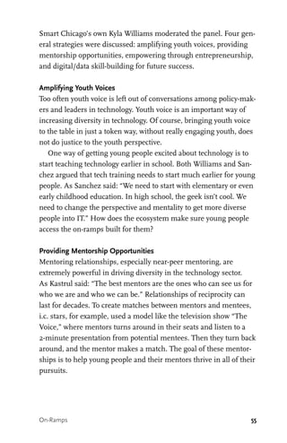 55
Smart Chicago’s own Kyla Williams moderated the panel. Four gen-
eral strategies were discussed: amplifying youth voices, providing
mentorship opportunities, empowering through entrepreneurship,
and digital/data skill-building for future success.
Amplifying Youth Voices
Too often youth voice is left out of conversations among policy-mak-
ers and leaders in technology. Youth voice is an important way of
increasing diversity in technology. Of course, bringing youth voice
to the table in just a token way, without really engaging youth, does
not do justice to the youth perspective.
One way of getting young people excited about technology is to
start teaching technology earlier in school. Both Williams and San-
chez argued that tech training needs to start much earlier for young
people. As Sanchez said: “We need to start with elementary or even
early childhood education. In high school, the geek isn’t cool. We
need to change the perspective and mentality to get more diverse
people into IT.” How does the ecosystem make sure young people
access the on-ramps built for them?
Providing Mentorship Opportunities
Mentoring relationships, especially near-peer mentoring, are
extremely powerful in driving diversity in the technology sector.
As Kastrul said: “The best mentors are the ones who can see us for
who we are and who we can be.” Relationships of reciprocity can
last for decades. To create matches between mentors and mentees,
i.c. stars, for example, used a model like the television show “The
Voice,” where mentors turns around in their seats and listen to a
2-minute presentation from potential mentees. Then they turn back
around, and the mentor makes a match. The goal of these mentor-
ships is to help young people and their mentors thrive in all of their
pursuits.
On-Ramps
 