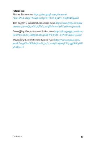 57
References:
Meetup Session notes https://docs.google.com/document
/d/1A0N-B_1H5pTRSuqlZnzLymMVC2R-E9dVL-7iDjREDhg/edit
Tech Support / Collaborations Session notes https://docs.google.com/doc-
ument/d/1q-uvQv7u68UujlDO_yzt9fPt6r-hsoOpZO9Msm-vjuw/edit
Diversifying Competiteveness Session notes https://docs.google.com/docu-
ment/d/1nJLZu3Ehbfgs0Jv0kuqWd8WY3fnBT-_CbNxDSkcpMQI/edit
Diversifying Competitiveness Session video https://www.youtube.com/
watch?v=g5KFezWil7k&list=PLJ75D_m2b5GtN9bb5ZT6y4ggI8dR4TtX-
j&index=18
On-Ramps
 