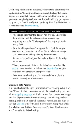 60 Chicago School of Data
Geoff Hing reminded the audience, “Understand data before you
start cleaning.” Sometimes there are encoded values that have a
special meaning that you may not be aware of. One example he
gave was an eight-digit column that had values like ‘5, 90, 24000,
10, 30000, 14,’ and it really was signifying time. For this reason, it
is great to have a data dictionary.
Several important cleaning tips shared by Hing and Eads
•	 You should know how the dataset was created. Understand
the workflow; test the data acquisition process from
beginning to end for “friction points” that might generate
messy data.
•	 Do a visual inspection of the spreadsheet, look for empty
columns, and scan for any values that stand out as strange.
Sort the columns to help identify those outliers.
•	 Be sure to keep all original data values. Don’t edit the origi-
nal values.
•	 There are various toolkits available to clean your data like
csvkit, custom scripts in Python, and OpenRefine. Or you
can clean data directly in the spreadsheet.
•	 Document the cleaning you’ve done and then replay the
process to verify its effectiveness.
Creating a Data Pipieline
Hing and Eads emphasized the importance of creating a data pipe-
line. With a pipeline, you can automate the data cleaning process
with a scripting language, which in turn makes it easier to manage
versions of your dataset from importing, summarizing, and ex-
porting. This is most clear when you use version control, such as
through GitHub, to keep track of the workflow. Along with csvkit,
OpenRefine, and Python, Eads also uses Pentaho, Excel macros,
and Anaconda for data cleaning.
 