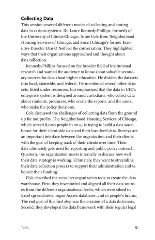 61
Collecting Data
This session covered different modes of collecting and storing
data in various systems. Dr. Lance Kennedy-Phillips, formerly of
the University of Illinois-Chicago, Anne Cole from Neighborhood
Housing Services of Chicago, and Smart Chicago’s former Exec-
utive Director Dan O’Neil led the conversation. They highlighted
ways that their organizations approached and thought about
data collection.
Kennedy-Phillips focused on the broader field of institutional
research and wanted the audience to know about valuable second-
ary sources for data about higher education. He divided the datasets
into local, statewide, and federal. He mentioned several other data-
sets, listed under resources, but emphasized that the data in UIC’s
enterprise system is designed around custodians, who collect data
about students, producers, who create the reports, and the users,
who make the policy decisions.
Cole discussed the challenges of collecting data from the ground
up for nonprofits. The Neighborhood Housing Services of Chicago,
which served 6,000 people in 2013, is trying to build a data ware-
house for their client-side data and their loan-level data. Surveys are
an important interface between the organization and their clients,
with the goal of keeping track of their clients over time. Their
data ultimately gets used for reporting and public policy outreach.
Quarterly, the organization meets internally to discuss how well
their data strategy is working. Ultimately, they want to streamline
their data collection process to support their administration and to
bolster their funding.
Cole described the steps her organization took to create the data
warehouse. First, they inventoried and aligned all their data sourc-
es from the different organizational levels, which were siloed in
Excel spreadsheets, rogue Access databases, and in people’s brains.
The end goal of this first step was the creation of a data dictionary.
Second, they developed the data framework with their regular legal
Tools
 