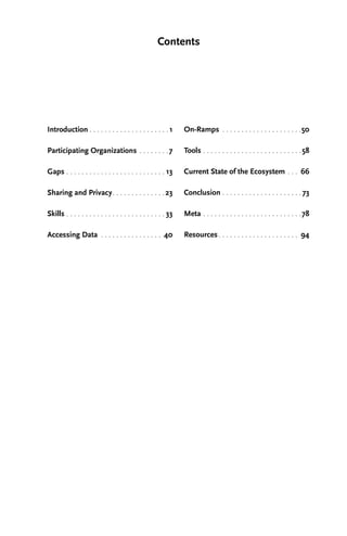 Contents
Introduction. . . . . . . . . . . . . . . . . . . . .  1
Participating Organizations. . . . . . . . 7
Gaps. . . . . . . . . . . . . . . . . . . . . . . . . .  13
Sharing and Privacy. . . . . . . . . . . . . . 23
Skills. . . . . . . . . . . . . . . . . . . . . . . . . .  33
Accessing Data . . . . . . . . . . . . . . . . . 40
On-Ramps . . . . . . . . . . . . . . . . . . . . . 50
Tools. . . . . . . . . . . . . . . . . . . . . . . . . . 58
Current State of the Ecosystem. . . . 66
Conclusion. . . . . . . . . . . . . . . . . . . . . 73
Meta. . . . . . . . . . . . . . . . . . . . . . . . . . 78
Resources. . . . . . . . . . . . . . . . . . . . . . 94
 