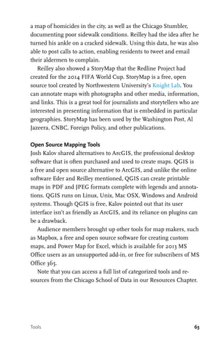 63
a map of homicides in the city, as well as the Chicago Stumbler,
documenting poor sidewalk conditions. Reilley had the idea after he
turned his ankle on a cracked sidewalk. Using this data, he was also
able to post calls to action, enabling residents to tweet and email
their aldermen to complain.
Reilley also showed a StoryMap that the Redline Project had
created for the 2014 FIFA World Cup. StoryMap is a free, open
source tool created by Northwestern University’s Knight Lab. You
can annotate maps with photographs and other media, information,
and links. This is a great tool for journalists and storytellers who are
interested in presenting information that is embedded in particular
geographies. StoryMap has been used by the Washington Post, Al
Jazeera, CNBC, Foreign Policy, and other publications.
Open Source Mapping Tools
Josh Kalov shared alternatives to ArcGIS, the professional desktop
software that is often purchased and used to create maps. QGIS is
a free and open source alternative to ArcGIS, and unlike the online
software Eder and Reilley mentioned, QGIS can create printable
maps in PDF and JPEG formats complete with legends and annota-
tions. QGIS runs on Linux, Unix, Mac OSX, Windows and Android
systems. Though QGIS is free, Kalov pointed out that its user
interface isn’t as friendly as ArcGIS, and its reliance on plugins can
be a drawback.
Audience members brought up other tools for map makers, such
as Mapbox, a free and open source software for creating custom
maps, and Power Map for Excel, which is available for 2013 MS
Office users as an unsupported add-in, or free for subscribers of MS
Office 365.
Note that you can access a full list of categorized tools and re-
sources from the Chicago School of Data in our Resources Chapter.
Tools
 