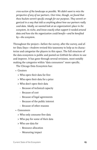 67
cross-section of the landscape as possible. We didn’t want to miss the
perspective of any of our partners. Over time, though, we found that
these buckets weren’t specific enough for our purposes. They weren’t or-
ganized in a way that told us anything about how our partners really
used data. Ideally, we wanted look at an organization’s place in the
ecosystem, its niche, and know exactly what support it needed around
data and how else the organization could benefit—and be benefited
by—the ecosystem.
Throughout the project—before the survey, after the survey, and af-
ter Data Days—Andrew revised this taxonomy to help us to charac-
terize and categorize the players in this space. The full structure of
the data ecosystem is public and posted on GitHub for others to use
and improve. It has gone through several revisions, most notably
making the categories within “data consumers” more specific.
The Chicago Data Ecosystem has:
•	 Creators
	 >	Who open their data for free
	 >	Who open their data for a price
	 >	Who don’t open their data
		 -	 Because of technical capacity
		 -	 Because of cost
		 -	 Because of legal agreements
		 -	 Because of the public interest
		 -	 Because of other reasons
•	 Consumers
	 >	Who only consume free data
	 >	Who pay for some of their data
	 >	Who use data for
		 -	 Resource allocation
		 -	 Measuring impact
Current State of the Ecosystem
 