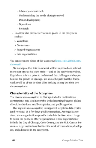 68 Chicago School of Data
		 -	 Advocacy and outreach
		 -	 Understanding the needs of people served
		 -	 Donor development
		 -	 Operations
		 -	 Research
•	 Enablers who provide services and goods in the ecosystem
such as
	 >	Volunteers
	 >	Consultants
	 >	Funded organizations
	 >	Paid organizations
You can see more pieces of the taxonomy: https://gist.github.com/
danxoneil.
We anticipate that this framework will be improved and refined
more over time as we learn more — and as the ecosystem evolves.
Regardless, this is a point to understand the challenges and oppor-
tunities for growth in Chicago. We also anticipate that this frame-
work could be of use to other cities seeking to map out their own
data ecosystems.
Characteristics of the Ecosystem
The diverse data ecosystem in Chicago includes multinational
corporations, tiny local nonprofits with shoestring budgets, philan-
thropic institutions, small companies, and public agencies.
Our region’s data ecosystem is supported largely by data created
(and released) by a few large public enterprises. Among data cre-
ators, some organizations provide their data for free, at no charge
to either the public or other organizations. These organizations
include the City of Chicago, Cook County, and the U.S. Census Bu-
reau — large institutions that fuel the work of researchers, develop-
ers, and advocates in the ecosystem.
 