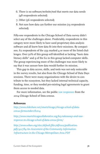 71
	 6.	There is no software/website/tool that meets our data needs
(48 respondents selected)
	 7.	Other (36 respondents selected)
	 8.	Not sure how data can further our mission (19 respondents
selected)
Fifty-one respondents to the Chicago School of Data survey didn’t
select any of the challenges above. Predictably, respondents in this
category were more likely to have used proprietary data analysis
software and all knew how data fit into their missions. By compari-
son, 62 respondents of the 259 marked 4 or more of the listed chal-
lenges. Over 50% of this group self-identified as lacking “basic data
literacy skills” and 9 of the 62 in this group lacked computer skills.
The group experiencing more of the challenges was more likely to
say that it was unsure how data would further its mission.
This gap in data access, skills, and tools was not only noticeable
in the survey results, but also from the Chicago School of Data Days
sessions. There were many organizations with the desire to con-
tribute to the ecosystem, but they lacked internal technical capacity,
funding, time, or they needed pre-existing legal agreements to grant
them access to needed data.
For more information, see the public raw responses from the
2014 Chicago School of Data census.
References
http://www.slideshare.net/smartchicago/chicago-school-of-data-
census-formoctober282014
http://www.smartchicagocollaborative.org/key-takeaways-and-raw-
responses-to-chicago-school-of-data-census-form/
http://www.urban.org/sites/default/files/alfresco/publication-
pdfs/412784-An-Assessment-of-the-Community-Information-
Infrastructure-in-the-Chicago-Metropolitan-Area.PDF
Current State of the Ecosystem
 