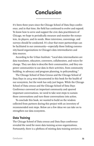 73
Conclusion
It’s been three years since the Chicago School of Data Days confer-
ence, and in that time, the field has continued to evolve and expand.
To know how to serve and support the civic data practitioners of
Chicago, we hope to periodically measure and monitor the ecosys-
tem, its players, and its needs. More interviews, convenings, and
surveys should be conducted. It’s clear that more partnerships can
be facilitated in our community—especially those linking commu-
nity-based organizations to Chicago’s data intermediaries and
data sources.
According to the Urban Institute: “Local data intermediaries are
data translators, educators, conveners, collaborators, and voices for
change. They use data to describe their communities, and they em-
power communities to use data in their activities, from community
building, to advocacy and program planning, to policymaking.”
The Chicago School of Data Census and the Chicago School of
Data Days in 2014 were documented in this book for the health of
our ecosystem, but the work has only just begun. While the Chicago
School of Data census and the Chicago School of Data Days
Conference convened an important community and spurred
important conversations, we need to take next steps to sustain
those conversations and turn those conversations into action.
To conclude this book, we wanted to build on the wisdom
collected from partners during this project with an inventory of
recommended next steps. Below are a few ideas we can take on to
strengthen our data ecosystem.
Data Training
The Chicago School of Data census and Data Days conference
revealed the need for more data training across organizations.
Fortunately, there is a plethora of existing data training services in
Conclusion
 