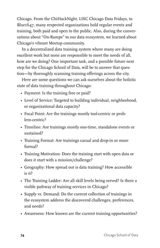 74 Chicago School of Data
Chicago. From the ChiHackNight, LISC Chicago Data Fridays, to
Blue1647, many respected organizations hold regular events and
training, both paid and open to the public. Also, during the conver-
sations about “On-Ramps” to our data ecosystem, we learned about
Chicago’s vibrant Meetup community.
In a decentralized data training system where many are doing
excellent work but none are responsible to meet the needs of all,
how are we doing? One important task, and a possible future next
step for the Chicago School of Data, will be to answer that ques-
tion—by thoroughly scanning training offerings across the city.
Here are some questions we can ask ourselves about the holistic
state of data training throughout Chicago:
•	 Payment: Is the training free or paid?
•	 Level of Service: Targeted to building individual, neighborhood,
or organizational data capacity?
•	 Focal Point: Are the trainings mostly tool-centric or prob-
lem-centric?
•	 Timeline: Are trainings mostly one-time, standalone events or
sustained?
•	 Training Format: Are trainings casual and drop-in or more
formal?
•	 Training Motivation: Does the training start with open data or
does it start with a mission/challenge?
•	 Geography: How spread out is data training? How accessible
is it?
•	 The Training Ladder: Are all skill levels being served? Is there a
visible pathway of training services in Chicago?
•	 Supply vs. Demand: Do the current collection of trainings in
the ecosystem address the discovered challenges, preferences,
and needs?
•	 Awareness: How known are the current training opportunities?
 