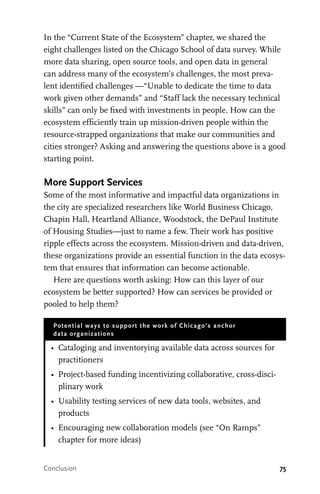 75
In the “Current State of the Ecosystem” chapter, we shared the
eight challenges listed on the Chicago School of data survey. While
more data sharing, open source tools, and open data in general
can address many of the ecosystem’s challenges, the most preva-
lent identified challenges —“Unable to dedicate the time to data
work given other demands” and “Staff lack the necessary technical
skills” can only be fixed with investments in people. How can the
ecosystem efficiently train up mission-driven people within the
resource-strapped organizations that make our communities and
cities stronger? Asking and answering the questions above is a good
starting point.
More Support Services
Some of the most informative and impactful data organizations in
the city are specialized researchers like World Business Chicago,
Chapin Hall, Heartland Alliance, Woodstock, the DePaul Institute
of Housing Studies—just to name a few. Their work has positive
ripple effects across the ecosystem. Mission-driven and data-driven,
these organizations provide an essential function in the data ecosys-
tem that ensures that information can become actionable.
Here are questions worth asking: How can this layer of our
ecosystem be better supported? How can services be provided or
pooled to help them?
Potential ways to support the work of Chicago’s anchor
data organizations
•	 Cataloging and inventorying available data across sources for
practitioners
•	 Project-based funding incentivizing collaborative, cross-disci-
plinary work
•	 Usability testing services of new data tools, websites, and
products
•	 Encouraging new collaboration models (see “On Ramps”
chapter for more ideas)
Conclusion
 