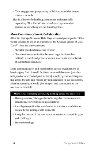 76 Chicago School of Data
•	 Civic engagement programing to link communities to new
research or tools
This is a list worth thinking about more and potentially
expanding. This idea of centralized or ecosystem-wide
services is something we can build together.
More Communication & Collaboration
After the Chicago School of Data Days we asked participants, “What
would you like to see as an outcome of the Chicago School of Data
Days?” Here are some answers:
•	 “Greater coordination across efforts”
•	 “Increased communication between organizations that
cultivate streamlined processes and a more cohesive network
of supported colleagues.”
More communication and coordination across organizations is
low-hanging fruit. It could facilitate more collaboration (possibly
untapped or unexpected partnerships), amplify great work happen-
ing across the city, and reduce any redundancies in our ecosystem.
Most importantly, it would give support and community to the
workers in this field.
Methods for increasing community-building across the ecosystem
•	 Having a source/place/platform for regular communication,
convening, storytelling and data sharing.
•	 Awards/recognition for excellent or innovative use of data to
build a better Chicago with residents
•	 A regular census of the ecosystem to measure changes in gaps
and challenges
•	 More convenings
 