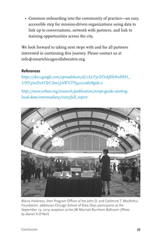 77
•	 Common onboarding into the community of practice—an easy,
accessible step for mission-driven organizations using data to
link up to conversations, network with partners, and link to
training opportunities across the city.
We look forward to taking next steps with and for all partners
interested in continuing this journey. Please contact us at
info@smartchicagocollaborative.org.
References
https://docs.google.com/spreadsheets/d/1ALP5vZCwkf6hNn8BH_
UNY3IwDxHTeCAm7JAWVTPyy20/edit#gid=0
http://www.urban.org/research/publication/nnips-guide-starting-
local-data-intermediary/view/full_report
Alaina Harkness, then Program Officer of the John D. and Catherine T. MacArthur
Foundation, addresses Chicago School of Data Days participants at the
September 19, 2014 reception at the JW Marriott Burnham Ballroom (Photo
by Daniel X O’Neil)
Conclusion
 