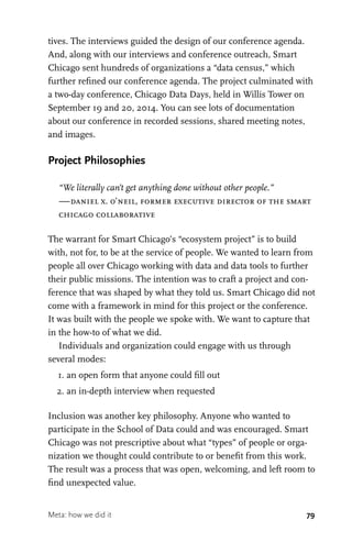 79
tives. The interviews guided the design of our conference agenda.
And, along with our interviews and conference outreach, Smart
Chicago sent hundreds of organizations a “data census,” which
further refined our conference agenda. The project culminated with
a two-day conference, Chicago Data Days, held in Willis Tower on
September 19 and 20, 2014. You can see lots of documentation
about our conference in recorded sessions, shared meeting notes,
and images.
Project Philosophies
“We literally can’t get anything done without other people.”
—daniel x. o’neil, former executive director of the smart
chicago collaborative
The warrant for Smart Chicago’s “ecosystem project” is to build
with, not for, to be at the service of people. We wanted to learn from
people all over Chicago working with data and data tools to further
their public missions. The intention was to craft a project and con-
ference that was shaped by what they told us. Smart Chicago did not
come with a framework in mind for this project or the conference.
It was built with the people we spoke with. We want to capture that
in the how-to of what we did.
Individuals and organization could engage with us through
several modes:
	 1.	an open form that anyone could fill out
	 2.	an in-depth interview when requested
Inclusion was another key philosophy. Anyone who wanted to
participate in the School of Data could and was encouraged. Smart
Chicago was not prescriptive about what “types” of people or orga-
nization we thought could contribute to or benefit from this work.
The result was a process that was open, welcoming, and left room to
find unexpected value.
Meta: how we did it
 