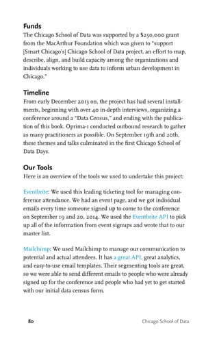 80 Chicago School of Data
Funds
The Chicago School of Data was supported by a $250,000 grant
from the MacArthur Foundation which was given to “support
[Smart Chicago’s] Chicago School of Data project, an effort to map,
describe, align, and build capacity among the organizations and
individuals working to use data to inform urban development in
Chicago.”
Timeline
From early December 2013 on, the project has had several install-
ments, beginning with over 40 in-depth interviews, organizing a
conference around a “Data Census,” and ending with the publica-
tion of this book. Oprima-1 conducted outbound research to gather
as many practitioners as possible. On September 19th and 20th,
these themes and talks culminated in the first Chicago School of
Data Days.
Our Tools
Here is an overview of the tools we used to undertake this project:
Eventbrite: We used this leading ticketing tool for managing con-
ference attendance. We had an event page, and we got individual
emails every time someone signed up to come to the conference
on September 19 and 20, 2014. We used the Eventbrite API to pick
up all of the information from event signups and wrote that to our
master list.
Mailchimp: We used Mailchimp to manage our communication to
potential and actual attendees. It has a great API, great analytics,
and easy-to-use email templates. Their segmenting tools are great,
so we were able to send different emails to people who were already
signed up for the conference and people who had yet to get started
with our initial data census form.
 