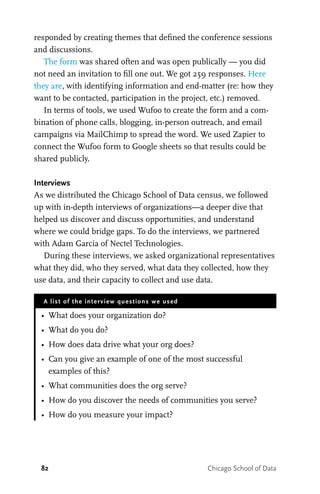 82 Chicago School of Data
responded by creating themes that defined the conference sessions
and discussions.
The form was shared often and was open publically — you did
not need an invitation to fill one out. We got 259 responses. Here
they are, with identifying information and end-matter (re: how they
want to be contacted, participation in the project, etc.) removed.
In terms of tools, we used Wufoo to create the form and a com-
bination of phone calls, blogging, in-person outreach, and email
campaigns via MailChimp to spread the word. We used Zapier to
connect the Wufoo form to Google sheets so that results could be
shared publicly.
Interviews
As we distributed the Chicago School of Data census, we followed
up with in-depth interviews of organizations—a deeper dive that
helped us discover and discuss opportunities, and understand
where we could bridge gaps. To do the interviews, we partnered
with Adam Garcia of Nectel Technologies.
During these interviews, we asked organizational representatives
what they did, who they served, what data they collected, how they
use data, and their capacity to collect and use data.
A list of the interview questions we used
•	 What does your organization do?
•	 What do you do?
•	 How does data drive what your org does?
•	 Can you give an example of one of the most successful
examples of this?
•	 What communities does the org serve?
•	 How do you discover the needs of communities you serve?
•	 How do you measure your impact?
 