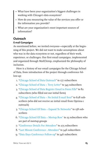 83
•	 What have been your organization’s biggest challenges in
working with Chicago’s data ecosystem?
•	 How do you measuring the value of the services you offer or
the information you provide?
•	 What are your organization’s most important sources of
information?
Outreach
E-mail Campaigns
As mentioned before, we invited everyone—especially at the begin-
ning of this project. We did not want to make assumptions about
who was in the data ecosystem or not, regardless of their work,
experience, or challenges. Our first email campaigns, implemented
and organized through MailChimp, emphasized the philosophy of
inclusion.
Here is a history of our email campaigns for the Chicago School
of Data, from introduction of the project through conference fol-
low-up:
	 1.	“Chicago School of Data Outreach” to 177 subscribers
	 2.	“Chicago School of Data -- Terry Letter” to 345 subscribers
	 3.	“Chicago School of Data Register Email to Form Fills” to 82
subscribers (who filled out our initial form)
	 4.	“Chicago School of Data -- No Initial E-mail Sent” to 628 sub-
scribers (who did not receive an initial email from Oprima-1
outreach)
	 5.	“Chicago School Of Data -- Expand To Networks” to 158 sub-
scribers
	 6.	“Chicago School Of Data -- Meetup Row” to 25 subscribers who
are part of meetup groups
	 7.	“Conference Details For Attendees” to 275 subscribers
	 8.	“Last Minute Conference - Attendees” to 346 subscribers
	 9.	“Data Days Conference Follow-up” to 346 subscribers
Meta: how we did it
 