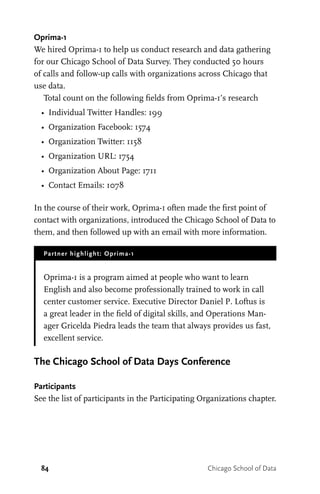 84 Chicago School of Data
Oprima-1
We hired Oprima-1 to help us conduct research and data gathering
for our Chicago School of Data Survey. They conducted 50 hours
of calls and follow-up calls with organizations across Chicago that
use data.
Total count on the following fields from Oprima-1’s research
•	 Individual Twitter Handles: 199
•	 Organization Facebook: 1574
•	 Organization Twitter: 1158
•	 Organization URL: 1754
•	 Organization About Page: 1711
•	 Contact Emails: 1078
In the course of their work, Oprima-1 often made the first point of
contact with organizations, introduced the Chicago School of Data to
them, and then followed up with an email with more information.
Partner highlight: Oprima-1
Oprima-1 is a program aimed at people who want to learn
English and also become professionally trained to work in call
center customer service. Executive Director Daniel P. Loftus is
a great leader in the field of digital skills, and Operations Man-
ager Gricelda Piedra leads the team that always provides us fast,
excellent service.
The Chicago School of Data Days Conference
Participants
See the list of participants in the Participating Organizations chapter.
 