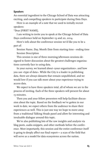 85
Speakers
An essential ingredient to the Chicago School of Data was attracting
exciting, and compelling speakers to participate during Data Days.
Here is an example of a note that we used to initially recruit
speakers:
“Dear [FIRST NAME],
I am writing to invite you to speak at the Chicago School of Data
Days conference held on September 19 and 20, 2014.
Here’s info about the conference session we’d like you to be a
part of:
Session Name, Day, Month Date from starting time - ending time
Session Description
This session is one of three morning/afternoon sessions de-
signed to foster discussion about the greatest challenges organiza-
tions currently face in using data.
In your survey, we learned about <your organization>. and how
you use <type of data>. While the City is a leader in publishing
data, there are always datasets that remain unpublished, and we
would love if you can talk more about your experience trying to
access data.
We expect to have three speakers total, all of whom we are in the
process of inviting. Each of the three speakers will present for about
15 minutes.
Then you and your fellow presenters will help facilitate discus-
sion about the topic. Based on the feedback we’ve gotten in our
work to date, we expect others from the audience to share their
experiences as well. This is just one way we hope to move away
from a traditional Talking Heads panel and allow for interesting and
invaluable dialogue around this topic.
We’re also publishing lots of the raw insights and analysis via
blog posts, audio snippets, and other methods before the confer-
ence. Most importantly, this session and the entire conference itself
is going to deeply affect our final report— a scan of the field that
will serve as a model for data ecosystems across the nation.
Meta: how we did it
 