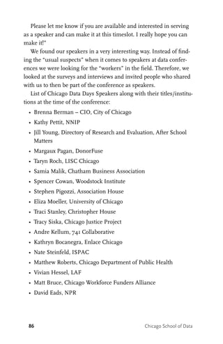 86 Chicago School of Data
Please let me know if you are available and interested in serving
as a speaker and can make it at this timeslot. I really hope you can
make it!”
We found our speakers in a very interesting way. Instead of find-
ing the “usual suspects” when it comes to speakers at data confer-
ences we were looking for the “workers” in the field. Therefore, we
looked at the surveys and interviews and invited people who shared
with us to then be part of the conference as speakers.
List of Chicago Data Days Speakers along with their titles/institu-
tions at the time of the conference:
•	 Brenna Berman – CIO, City of Chicago
•	 Kathy Pettit, NNIP
•	 Jill Young, Directory of Research and Evaluation, After School
Matters
•	 Margaux Pagan, DonorFuse
•	 Taryn Roch, LISC Chicago
•	 Samia Malik, Chatham Business Association
•	 Spencer Cowan, Woodstock Institute
•	 Stephen Pigozzi, Association House
•	 Eliza Moeller, University of Chicago
•	 Traci Stanley, Christopher House
•	 Tracy Siska, Chicago Justice Project
•	 Andre Kellum, 741 Collaborative
•	 Kathryn Bocanegra, Enlace Chicago
•	 Nate Steinfeld, ISPAC
•	 Matthew Roberts, Chicago Department of Public Health
•	 Vivian Hessel, LAF
•	 Matt Bruce, Chicago Workforce Funders Alliance
•	 David Eads, NPR
 