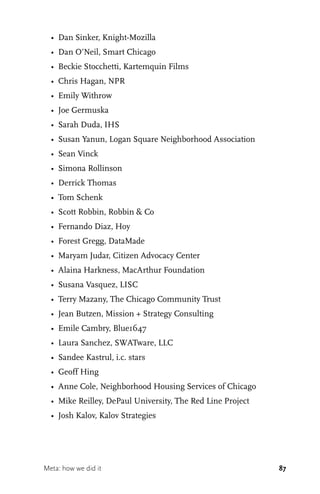 87
•	 Dan Sinker, Knight-Mozilla
•	 Dan O’Neil, Smart Chicago
•	 Beckie Stocchetti, Kartemquin Films
•	 Chris Hagan, NPR
•	 Emily Withrow
•	 Joe Germuska
•	 Sarah Duda, IHS
•	 Susan Yanun, Logan Square Neighborhood Association
•	 Sean Vinck
•	 Simona Rollinson
•	 Derrick Thomas
•	 Tom Schenk
•	 Scott Robbin, Robbin & Co
•	 Fernando Diaz, Hoy
•	 Forest Gregg, DataMade
•	 Maryam Judar, Citizen Advocacy Center
•	 Alaina Harkness, MacArthur Foundation
•	 Susana Vasquez, LISC
•	 Terry Mazany, The Chicago Community Trust
•	 Jean Butzen, Mission + Strategy Consulting
•	 Emile Cambry, Blue1647
•	 Laura Sanchez, SWATware, LLC
•	 Sandee Kastrul, i.c. stars
•	 Geoff Hing
•	 Anne Cole, Neighborhood Housing Services of Chicago
•	 Mike Reilley, DePaul University, The Red Line Project
•	 Josh Kalov, Kalov Strategies
Meta: how we did it
 
