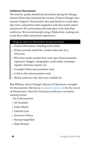 88 Chicago School of Data
Conference Documenters
The need for quality, detailed documentation during the Chicago
School of Data Days facilitated the creation of Smart Chicago’s Doc-
umenter Program. Documenters were paid hourly to record video,
take notes, and perform other supportive tasks that would capture
and preserve the conversations that took place at the Data Days
conference. We recruited people using a Wufoo form, making sure
to ask about skills and previous experiences.
Things we asked our Documenters during recruitment
•	 Contact information, including social media
•	 If they currently worked for a media outlet and, if so,
which one
•	 What they would consider their main type of documentation
experience: blogger, videographer, social media, newspaper
reporter, television reporter, etc.
•	 A sample of their documentation work
•	 A link to their documentation work
•	 Which conference days they were available for
Kyla Williams, Smart Chicago’s Director of Operations, managed
the Documenters. She led an introductory phone call for the recruit-
ed Documenters, then led a formal pre-conference orientation
training session.
List of documenters
•	 Ali Trumbull
•	 Carley Mostar
•	 Gabrielle Lyon
•	 Genevieve Nielsen
•	 Hannah Kapp-Klote
•	 Hope Bertram
 