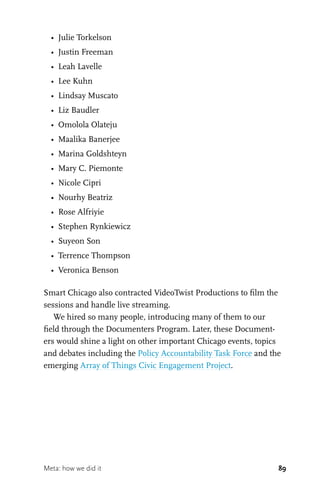 89
•	 Julie Torkelson
•	 Justin Freeman
•	 Leah Lavelle
•	 Lee Kuhn
•	 Lindsay Muscato
•	 Liz Baudler
•	 Omolola Olateju
•	 Maalika Banerjee
•	 Marina Goldshteyn
•	 Mary C. Piemonte
•	 Nicole Cipri
•	 Nourhy Beatriz
•	 Rose Alfriyie
•	 Stephen Rynkiewicz
•	 Suyeon Son
•	 Terrence Thompson
•	 Veronica Benson
Smart Chicago also contracted VideoTwist Productions to film the
sessions and handle live streaming.
We hired so many people, introducing many of them to our
field through the Documenters Program. Later, these Document-
ers would shine a light on other important Chicago events, topics
and debates including the Policy Accountability Task Force and the
emerging Array of Things Civic Engagement Project.
Meta: how we did it
 