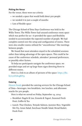 90 Chicago School of Data
Picking the Venue
For the venue, these were our criteria:
•	 we needed a space that would hold about 300 people
•	 we needed it in just a couple of months
•	 Lots of flexible space
The Chicago School of Data Days Conference was held in the
Willis Tower. The Willis Tower had unused conference room space
which was perfect for us—it provided the space and flexibility
needed to accommodate the expected number of people. We had
complete control over the setup and configuration of rooms. There
were also smaller rooms utilized for “unconference”-like meetings
between people.
We found that most attendees stayed in the scheduled sessions
rather than taking advantage of the open spaces. This could be be-
cause of the conference schedule, attendees’ personal preferences,
or possibly other factors.
To help our participants navigate the conference space, we
provided maps and set up large foam signs directing them to
different rooms.
Here is a link to an album of pictures of the space: https://flic.
kr/s/aHsk1gKFt9
Catering
Honest Foods provided the catering services for the Chicago School
of Data—beverages, two breakfasts, two lunches, and afternoon
snacks for 300 people.
Here is what we served on Friday, September 19, 2014:
•	 Breakfast: Bagels & Lox, Granola & Yogurt, Seasonal Fresh
Fruit, Coffee & Tea
•	 Lunch: Thai Chicken, Teriyaki Salmon, Jasmine Rice, Vegetable
Stir Fry, Asian Salad, Szechuan Noodle Salad, Bread Basket,
Fresh Fruit
 
