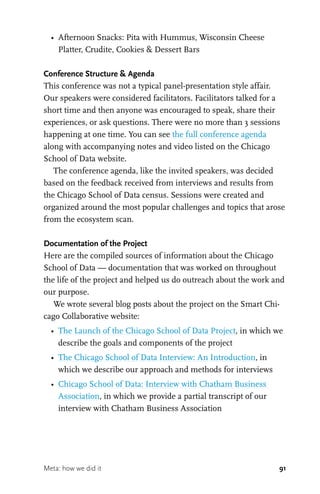91
•	 Afternoon Snacks: Pita with Hummus, Wisconsin Cheese
Platter, Crudite, Cookies & Dessert Bars
Conference Structure & Agenda
This conference was not a typical panel-presentation style affair.
Our speakers were considered facilitators. Facilitators talked for a
short time and then anyone was encouraged to speak, share their
experiences, or ask questions. There were no more than 3 sessions
happening at one time. You can see the full conference agenda
along with accompanying notes and video listed on the Chicago
School of Data website.
The conference agenda, like the invited speakers, was decided
based on the feedback received from interviews and results from
the Chicago School of Data census. Sessions were created and
organized around the most popular challenges and topics that arose
from the ecosystem scan.
Documentation of the Project
Here are the compiled sources of information about the Chicago
School of Data — documentation that was worked on throughout
the life of the project and helped us do outreach about the work and
our purpose.
We wrote several blog posts about the project on the Smart Chi-
cago Collaborative website:
•	 The Launch of the Chicago School of Data Project, in which we
describe the goals and components of the project
•	 The Chicago School of Data Interview: An Introduction, in
which we describe our approach and methods for interviews
•	 Chicago School of Data: Interview with Chatham Business
Association, in which we provide a partial transcript of our
interview with Chatham Business Association
Meta: how we did it
 
