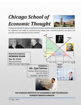  
 

Chicago School of  
Economic Thought
“A deep commitment to rigorous scholarship and open academic debate, an uncompromising belief in 
the  usefulness  and  insight  of  neoclassical  price  theory,  and  a  normative  position  that  favors  and 
promotes economic liberalism and free markets”.

  

 
 
 
 
 Research & Complied by: 
 NOMAN KHAN 
 Std. ID: 57154  
 Micro Economics 
  MBA (Evening Programme) 
Submitted to:

Mr. Qazi Salman 

 

Course: Micro Economics
Class ID: 57074
Semester: Spring 2013

 
 

 
 
 
 
PAF KARACHI INSTITUTE OF ECONOMICS AND TECHNOLOGY 
 NURSERY BRANCH KARACHI 
7 th  May, 2013  
Chicago Economics School of Thoughts

Page i of 11 

 