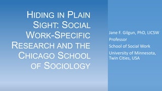 HIDING IN PLAIN
SIGHT: SOCIAL
WORK-SPECIFIC
RESEARCH AND THE
CHICAGO SCHOOL
OF SOCIOLOGY
Jane F. Gilgun, PhD, LICSW
Professor
School of Social Work
University of Minnesota,
Twin Cities, USA
 