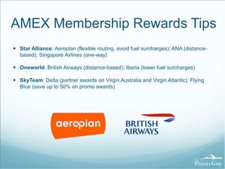 AMEX Membership Rewards Tips 
 Star Alliance: Aeroplan (flexible routing, avoid fuel surcharges); ANA (distance-based); 
Singapore Airlines (one-way) 
 Oneworld: British Airways (distance-based); Iberia (lower fuel surcharges) 
 SkyTeam: Delta (partner awards on Virgin Australia and Virgin Atlantic); Flying 
Blue (save up to 50% on promo awards) 
 