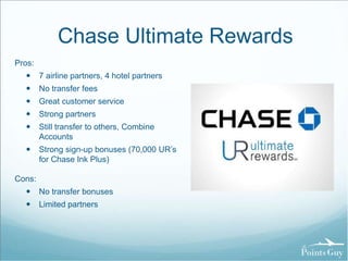 Chase Ultimate Rewards 
Pros: 
 7 airline partners, 4 hotel partners 
 No transfer fees 
 Great customer service 
 Strong partners 
 Still transfer to others, Combine 
Accounts 
 Strong sign-up bonuses (70,000 UR’s 
for Chase Ink Plus) 
Cons: 
 No transfer bonuses 
 Limited partners 
 