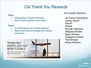 Citi Thank You Rewards 
Pros: 
• Adding More Transfer Partners 
• Now 9 airline partners plus Hilton 
Cons: 
• No US program for transfer partners 
• Many have fuel surcharges and foreign 
call center 
Citi Transfer Partners: 
Air France Flying Blue 
Cathay Pacific 
EVA Air 
Etihad 
Garuda Indonesia 
Malaysia Airlines 
Qatar Airways 
Singapore Airlines 
Thai Airways 
Hilton HHonors 
 