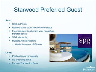 Starwood Preferred Guest 
Pros: 
 Cash & Points 
 Reward stays count towards elite status 
 Free transfers to others in your household, 
transfer bonus 
 SPG Moments 
 Multiple Airline Partners 
 Alaska, American, US Airways 
Cons: 
 Posting times vary greatly 
 No shopping portal 
 Foreign Transaction Fees 
 