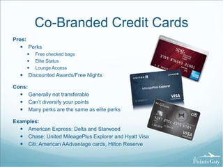 Co-Branded Credit Cards 
Pros: 
 Perks 
 Free checked bags 
 Elite Status 
 Lounge Access 
 Discounted Awards/Free Nights 
Cons: 
 Generally not transferable 
 Can’t diversify your points 
 Many perks are the same as elite perks 
Examples: 
 American Express: Delta and Starwood 
 Chase: United MileagePlus Explorer and Hyatt Visa 
 Citi: American AAdvantage cards, Hilton Reserve 
 