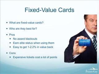 Fixed-Value Cards 
 What are fixed-value cards? 
 Who are they best for? 
 Pros 
 No award blackouts 
 Earn elite status when using them 
 Easy to get 1-2.2% in value back 
 Cons 
 Expensive tickets cost a lot of points 
 