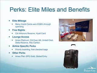 Perks: Elite Miles and Benefits 
 Elite Mileage 
 Many Credit Cards earn EQM’s through 
spending 
 Free Nights 
 Citi HHonors Reserve, Hyatt Card 
 Lounge Access 
 Amex Platinum, Citi Exec AA, United Club, 
Delta Reserve, Ritz Carlton 
 Airline Specific Perks 
 Priority boarding, free checked bags 
 Other Perks 
 Amex Plat- SPG Gold, Global Entry 
 