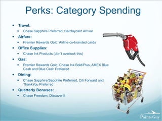Perks: Category Spending 
 Travel: 
 Chase Sapphire Preferred, Barclaycard Arrival 
 Airfare: 
 Premier Rewards Gold, Airline co-branded cards 
 Office Supplies: 
 Chase Ink Products (don’t overlook this) 
 Gas: 
 Premier Rewards Gold, Chase Ink Bold/Plus, AMEX Blue 
Cash and Blue Cash Preferred 
 Dining: 
 Chase Sapphire/Sapphire Preferred, Citi Forward and 
ThankYou Preferred 
 Quarterly Bonuses: 
 Chase Freedom, Discover It 
 