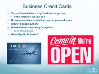 Business Credit Cards 
 You don’t need to be a large business to get one 
 If sole proprietor, use your SSN 
 Business credit cards don’t sit on your personal score 
 Greater Spending Ability 
 Different Bonus Spending Categories 
 5x on office supplies 
 More Sign-Up Bonuses!!! 
 