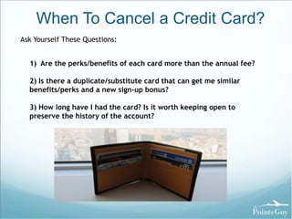 When To Cancel a Credit Card? 
Ask Yourself These Questions: 
1) Are the perks/benefits of each card more than the annual fee? 
2) Is there a duplicate/substitute card that can get me similar 
benefits/perks and a new sign-up bonus? 
3) How long have I had the card? Is it worth keeping open to 
preserve the history of the account? 
 