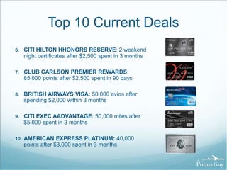 Top 10 Current Deals 
6. CITI HILTON HHONORS RESERVE: 2 weekend 
night certificates after $2,500 spent in 3 months 
7. CLUB CARLSON PREMIER REWARDS: 
85,000 points after $2,500 spent in 90 days 
8. BRITISH AIRWAYS VISA: 50,000 avios after 
spending $2,000 within 3 months 
9. CITI EXEC AADVANTAGE: 50,000 miles after 
$5,000 spent in 3 months 
10. AMERICAN EXPRESS PLATINUM: 40,000 
points after $3,000 spent in 3 months 
 