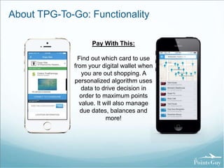 About TPG-To-Go: Functionality 
Pay With This: 
Find out which card to use 
from your digital wallet when 
you are out shopping. A 
personalized algorithm uses 
data to drive decision in 
order to maximum points 
value. It will also manage 
due dates, balances and 
more! 
 