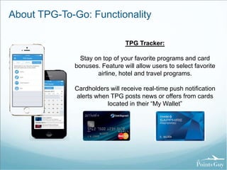 About TPG-To-Go: Functionality 
TPG Tracker: 
Stay on top of your favorite programs and card 
bonuses. Feature will allow users to select favorite 
airline, hotel and travel programs. 
Cardholders will receive real-time push notification 
alerts when TPG posts news or offers from cards 
located in their “My Wallet” 
 