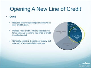 Opening A New Line of Credit 
 CONS 
 Reduces the average length of accounts in 
your credit history. 
 Impacts “new credit,” which penalizes you 
for opening up too many new lines of credit 
in a short period 
 Generally expect 2-5 points per inquiry, but 
only part of your calculation one year 
Types of Credit 
10% 
New 
Credit 
10% 
Length of Credit 
History 
15% 
Amounts Owed 
30% 
Payment History 
35% 
 