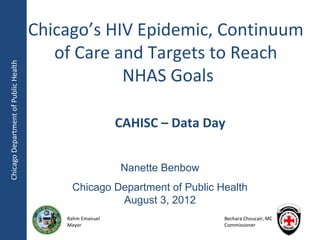 Chicago’s HIV Epidemic, Continuum
                                         of Care and Targets to Reach
Chicago Department of Public Health




                                                  NHAS Goals

                                                         CAHISC – Data Day


                                                         Nanette Benbow
                                           Chicago Department of Public Health
                                                    August 3, 2012
                                          Rahm Emanuel                    Bechara Choucair, MD
                                          Mayor                           Commissioner
 