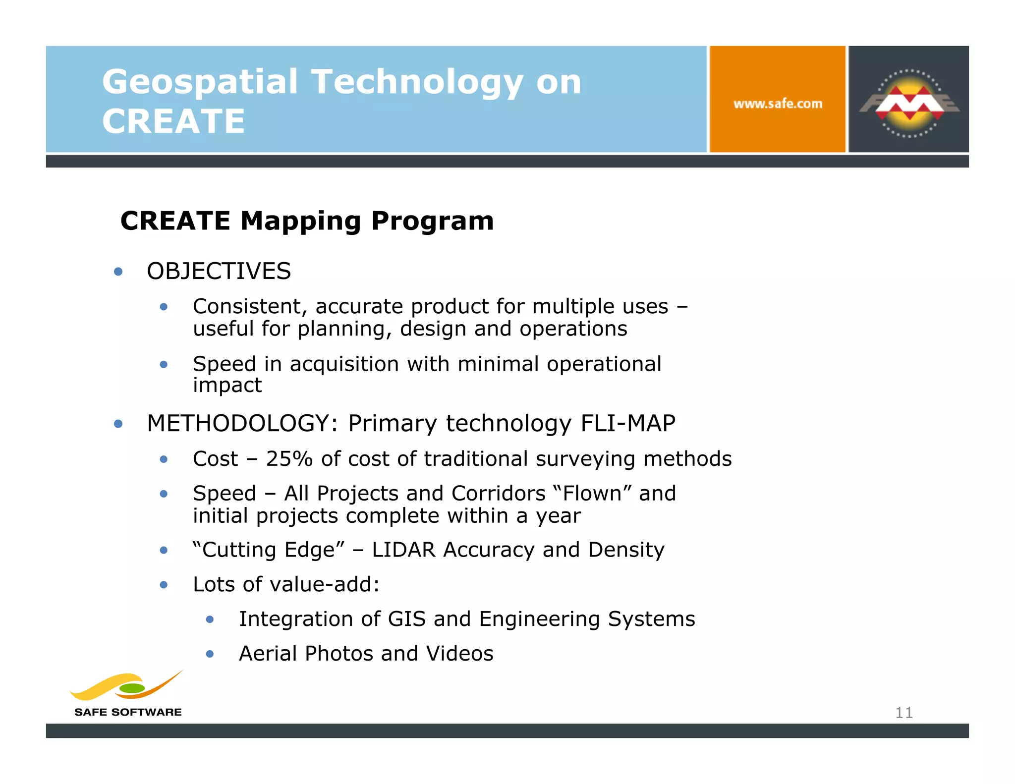 Geospatial Technology on
CREATE

CREATE Mapping Program
•  OBJECTIVES
   •    Consistent, accurate product for multiple uses –
        useful for planning, design and operations
   •    Speed in acquisition with minimal operational
        impact
•  METHODOLOGY: Primary technology FLI-MAP
   •    Cost – 25% of cost of traditional surveying methods
   •    Speed – All Projects and Corridors “Flown” and
        initial projects complete within a year
   •    “Cutting Edge” – LIDAR Accuracy and Density
   •    Lots of value-add:
         •    Integration of GIS and Engineering Systems
         •    Aerial Photos and Videos

                                                              11
 