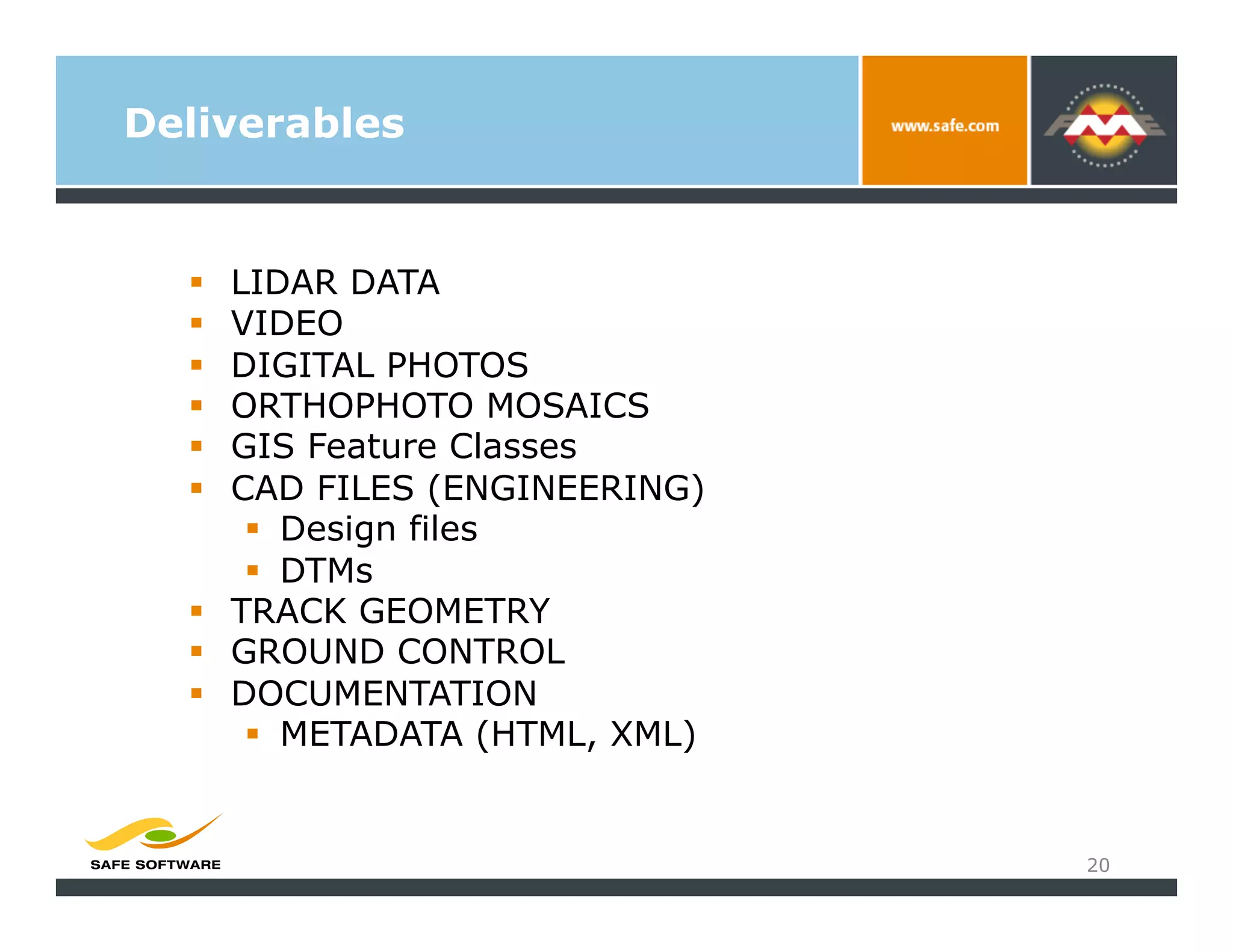 Deliverables


    LIDAR DATA
    VIDEO
    DIGITAL PHOTOS
    ORTHOPHOTO MOSAICS
    GIS Feature Classes
    CAD FILES (ENGINEERING)
        Design files
        DTMs
    TRACK GEOMETRY
    GROUND CONTROL
    DOCUMENTATION
        METADATA (HTML, XML)


                                20
 